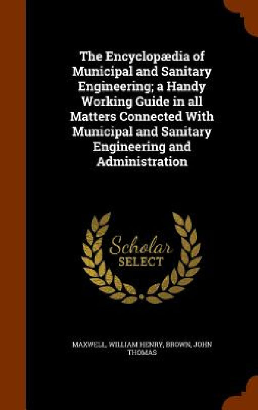 The Encyclopædia of Municipal and Sanitary Engineering; a Handy Working Guide in all Matters Connected With Municipal and Sanitary Engineering and Adm by William Henry Maxwell, John Thomas Brown