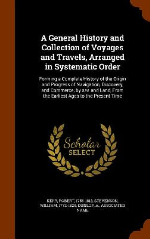 A General History and Collection of Voyages and Travels, Arranged in Systematic Order: Forming a Complete History of the Origin and Progress of Naviga by Robert Kerr, William Stevenson, A. Dunlop