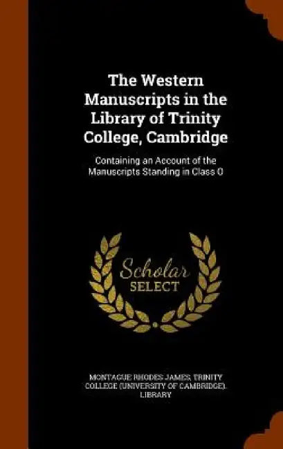 The Western Manuscripts in the Library of Trinity College, Cambridge: Containing an Account of the Manuscripts Standing in Class O by Montague Rhodes James, Trinity College (University of Cambridge