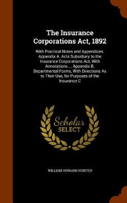 The Insurance Corporations Act, 1892: With Practical Notes and Appendices. Appendix A. Acts Subsidiary to the Insurance Corporations Act, With Annotat by William Howard Hunter