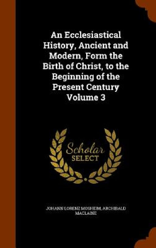 An Ecclesiastical History, Ancient and Modern, Form the Birth of Christ, to the Beginning of the Present Century Volume 3 by Johann Lorenz Mosheim, Archibald MacLaine