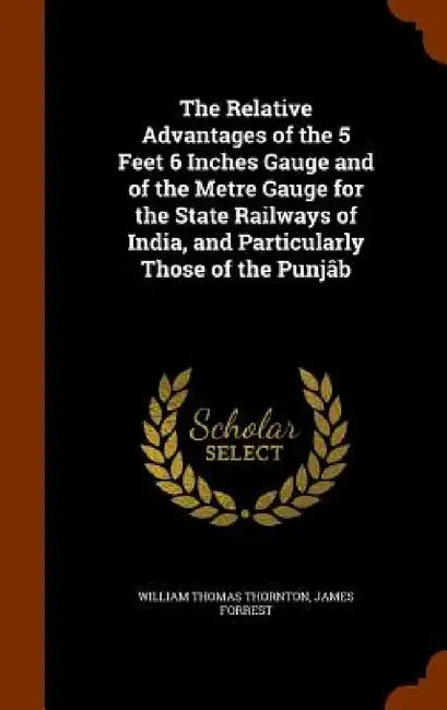 The Relative Advantages of the 5 Feet 6 Inches Gauge and of the Metre Gauge for the State Railways of India, and Particularly Those of the Punjâb by William Thomas Thornton, James Forrest