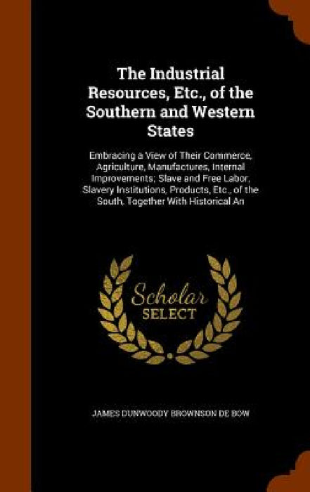 The Industrial Resources, Etc., of the Southern and Western States: Embracing a View of Their Commerce, Agriculture, Manufactures, Internal Improvemen by James Dunwoody Brownson De Bow