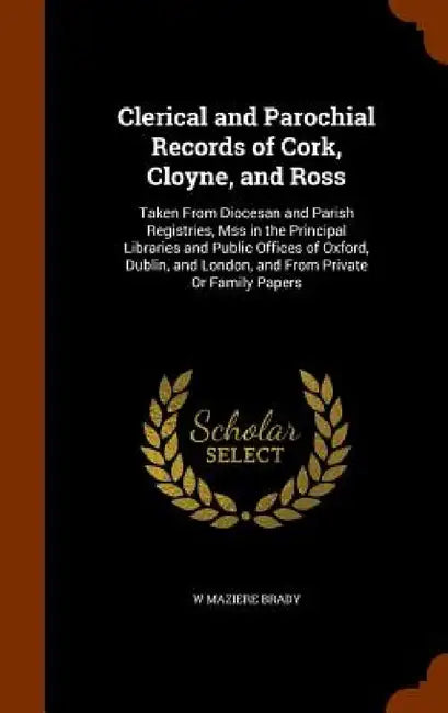 Clerical and Parochial Records of Cork, Cloyne, and Ross: Taken From Diocesan and Parish Registries, Mss in the Principal Libraries and Public Offices by W. Maziere Brady