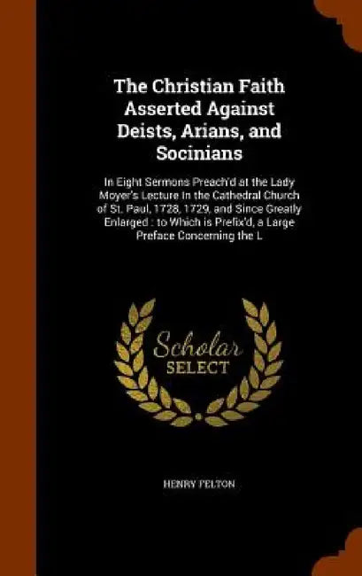 The Christian Faith Asserted Against Deists, Arians, and Socinians: In Eight Sermons Preach'd at the Lady Moyer's Lecture In the Cathedral Church of S by Henry Felton
