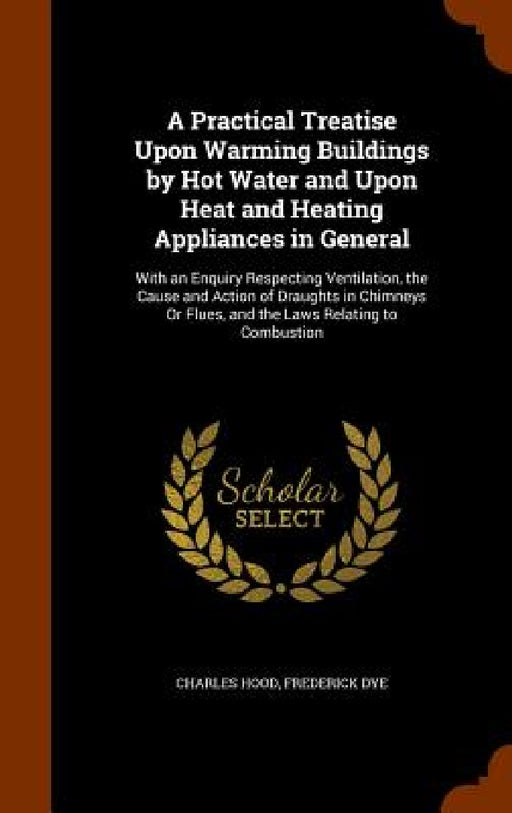 A Practical Treatise Upon Warming Buildings by Hot Water and Upon Heat and Heating Appliances in General: With an Enquiry Respecting Ventilation, the by Charles Hood, Frederick Dye