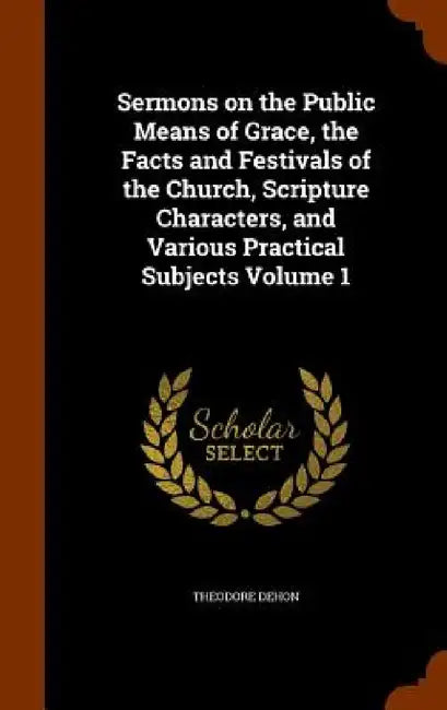 Sermons on the Public Means of Grace, the Facts and Festivals of the Church, Scripture Characters, and Various Practical Subjects Volume 1 by Theodore Dehon