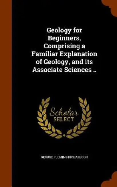 Geology for Beginners, Comprising a Familiar Explanation of Geology, and its Associate Sciences .. by George Fleming Richardson