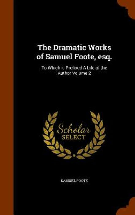 The Dramatic Works of Samuel Foote, esq.: To Which is Prefixed A Life of the Author Volume 2 by Samuel Foote