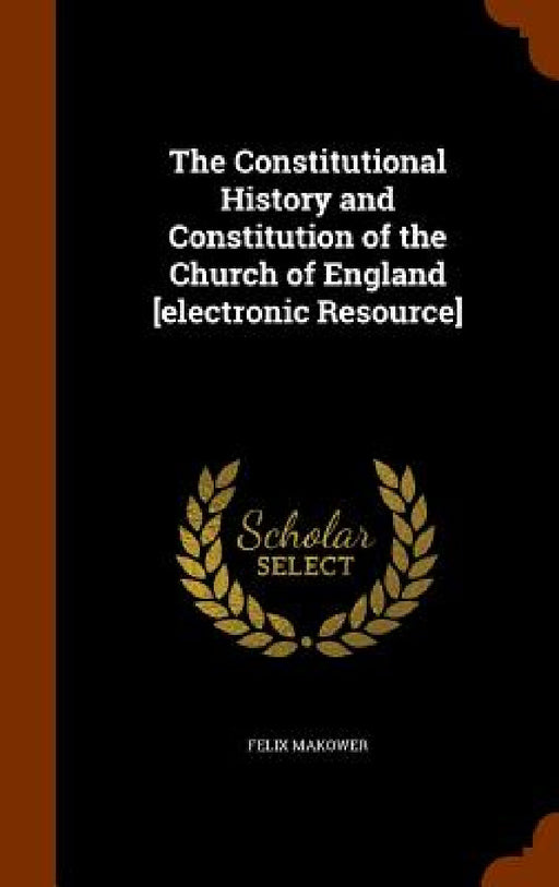 The Constitutional History and Constitution of the Church of England [electronic Resource] by Felix Makower