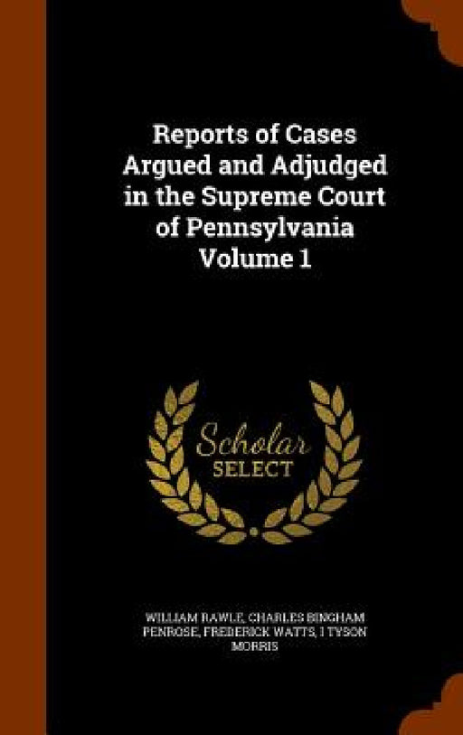 Reports of Cases Argued and Adjudged in the Supreme Court of Pennsylvania Volume 1 by William Rawle, Charles Bingham Penrose, Frederick Watts
