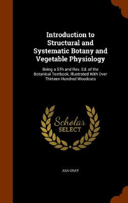Introduction to Structural and Systematic Botany and Vegetable Physiology: Being a 5Th and Rev. Ed. of the Botanical Textbook, Illustrated With Over T by Asa Gray