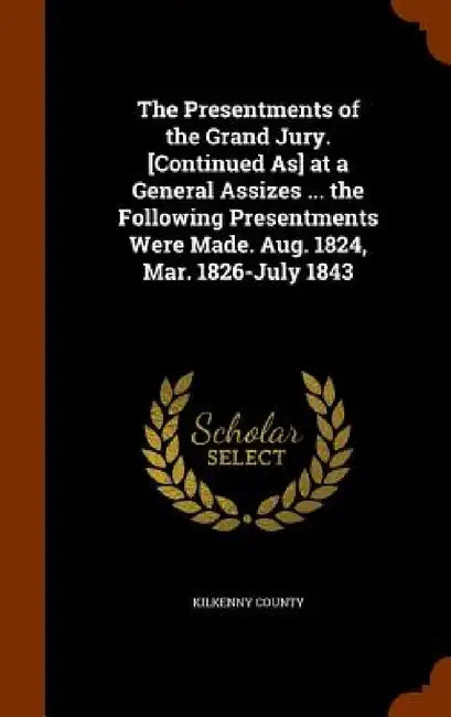 The Presentments of the Grand Jury. [Continued As] at a General Assizes ... the Following Presentments Were Made. Aug. 1824, Mar. 1826-July 1843 by Kilkenny County