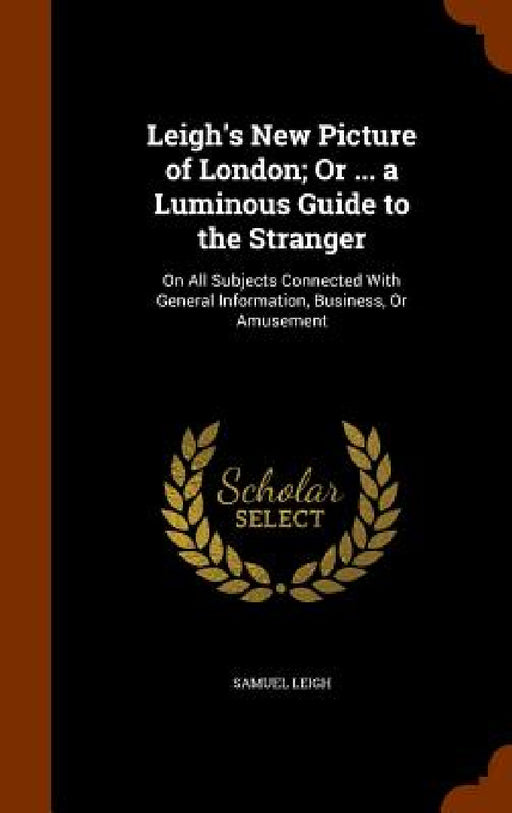 Leigh's New Picture of London; Or ... a Luminous Guide to the Stranger: On All Subjects Connected With General Information, Business, Or Amusement by Samuel Leigh