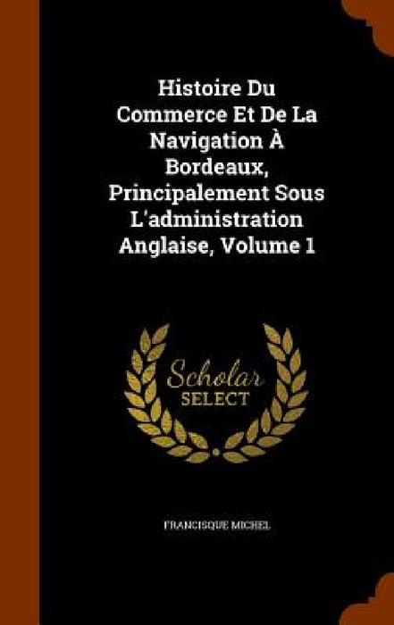 Histoire Du Commerce Et De La Navigation À Bordeaux, Principalement Sous L'administration Anglaise, Volume 1 by Francisque Michel