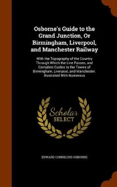 Osborne's Guide to the Grand Junction, Or Birmingham, Liverpool, and Manchester Railway: With the Topography of the Country Through Which the Line Pas by Edward Cornelius Osborne