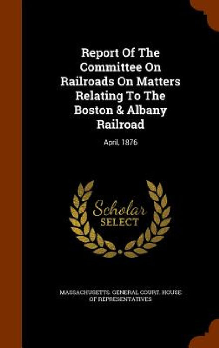 Report Of The Committee On Railroads On Matters Relating To The Boston & Albany Railroad: April, 1876 by Massachusetts General Court House of R.