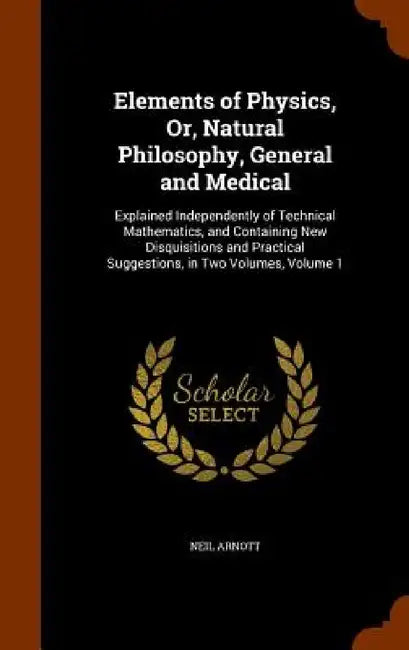 Elements of Physics, Or, Natural Philosophy, General and Medical: Explained Independently of Technical Mathematics, and Containing New Disquisitions a by Neil Arnott