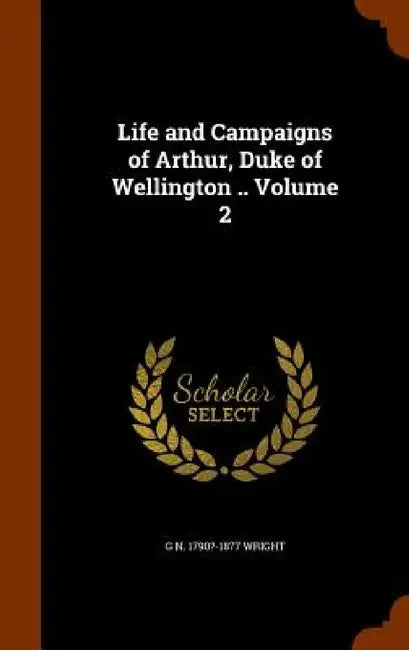 Life and Campaigns of Arthur, Duke of Wellington .. Volume 2 by G. N. 1790?-1877 Wright