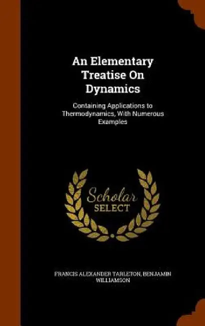 An Elementary Treatise On Dynamics: Containing Applications to Thermodynamics, With Numerous Examples by Francis Alexander Tarleton, Benjamin Williamson