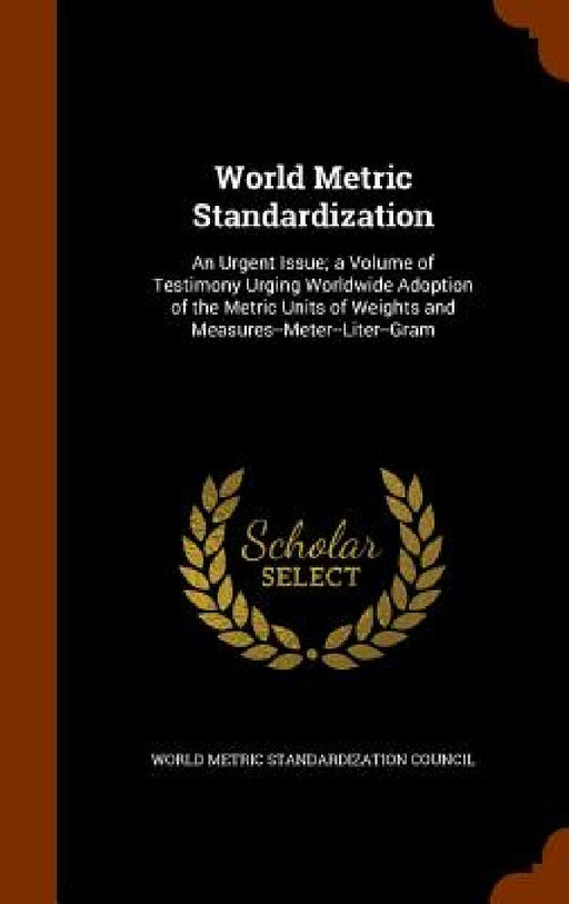 World Metric Standardization: An Urgent Issue; a Volume of Testimony Urging Worldwide Adoption of the Metric Units of Weights and Measures--Meter--L by World Metric Standardization Council