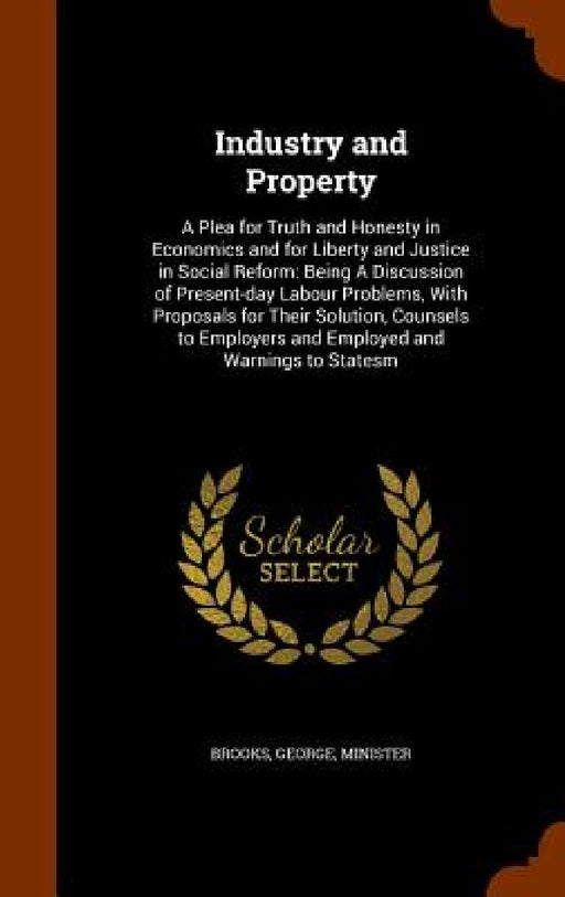 Industry and Property: A Plea for Truth and Honesty in Economics and for Liberty and Justice in Social Reform: Being A Discussion of Present- by George Brooks