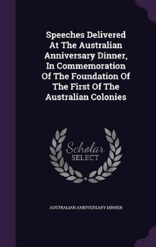 Speeches Delivered At The Australian Anniversary Dinner, In Commemoration Of The Foundation Of The First Of The Australian Colonies by Australian Anniversary Dinner
