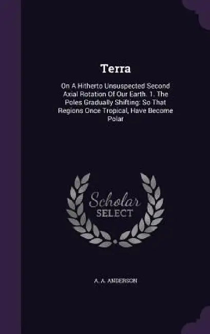 Terra: On A Hitherto Unsuspected Second Axial Rotation Of Our Earth. 1. The Poles Gradually Shifting: So That Regions Once Tropical, Have Become Polar by A. a. Anderson