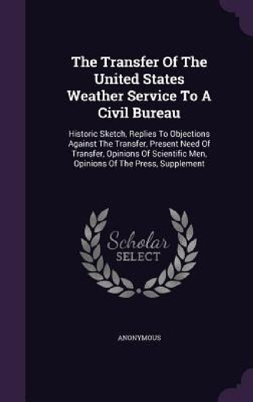 The Transfer Of The United States Weather Service To A Civil Bureau: Historic Sketch, Replies To Objections Against The Transfer, Present Need Of Tran by Anonymous