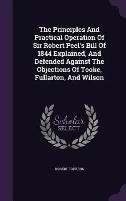 The Principles And Practical Operation Of Sir Robert Peel's Bill Of 1844 Explained, And Defended Against The Objections Of Tooke, Fullarton, And Wilso by Robert Torrens