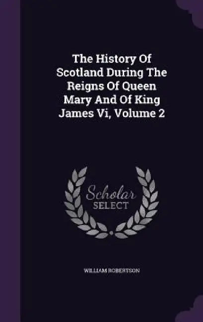 The History Of Scotland During The Reigns Of Queen Mary And Of King James Vi, Volume 2 by William Robertson