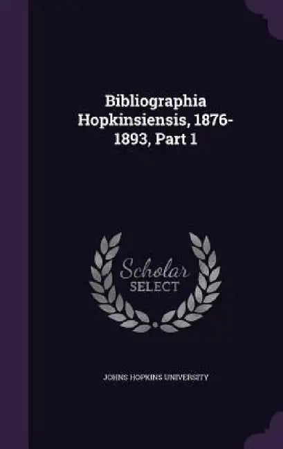 Bibliographia Hopkinsiensis, 1876-1893, Part 1 by Johns Hopkins University