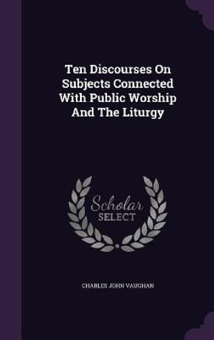 Ten Discourses On Subjects Connected With Public Worship And The Liturgy by Charles John Vaughan