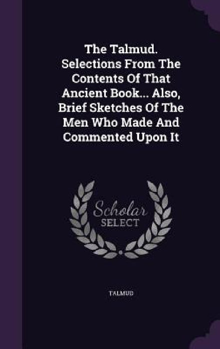 The Talmud. Selections From The Contents Of That Ancient Book... Also, Brief Sketches Of The Men Who Made And Commented Upon It by Talmud