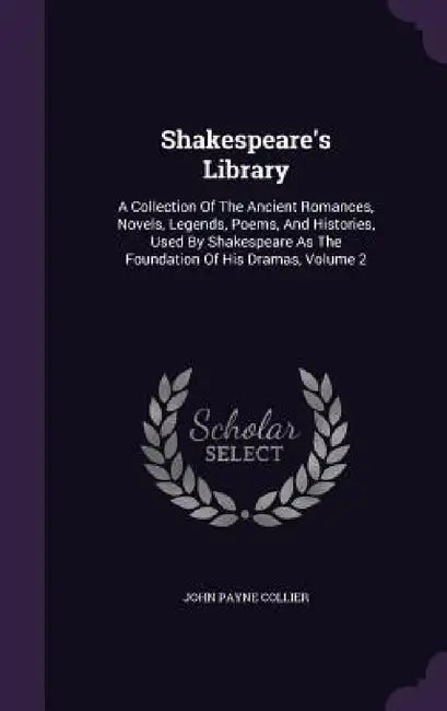 Shakespeare's Library: A Collection Of The Ancient Romances, Novels, Legends, Poems, And Histories, Used By Shakespeare As The Foundation Of by John Payne Collier