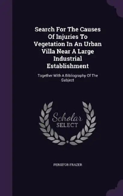 Search For The Causes Of Injuries To Vegetation In An Urban Villa Near A Large Industrial Establishment: Together With A Bibliography Of The Subject by Persifor Frazer
