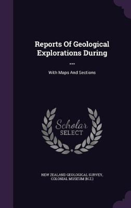 Reports Of Geological Explorations During ...: With Maps And Sections by New Zealand Geological Survey, Colonial Museum (N Z. ).
