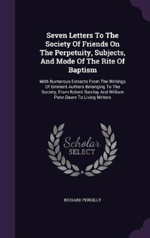 Seven Letters To The Society Of Friends On The Perpetuity, Subjects, And Mode Of The Rite Of Baptism: With Numerous Extracts From The Writings Of Emin by Richard Pengilly