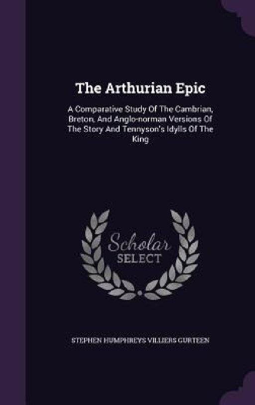 The Arthurian Epic: A Comparative Study Of The Cambrian, Breton, And Anglo-norman Versions Of The Story And Tennyson's Idylls Of The King by Stephen Humphreys Villiers Gurteen