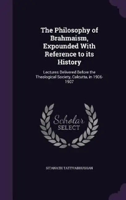 The Philosophy of Brahmaism, Expounded With Reference to its History: Lectures Delivered Before the Theological Society, Calcutta, in 1906-1907 by Sitanath Tattvabhushan