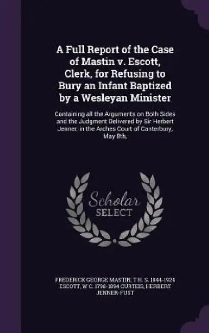 A Full Report of the Case of Mastin v. Escott, Clerk, for Refusing to Bury an Infant Baptized by a Wesleyan Minister: Containing all the Arguments on by Frederick George Mastin, T. H. S. 1844-1924 Escott, W. C. 1798-1894 Curteis