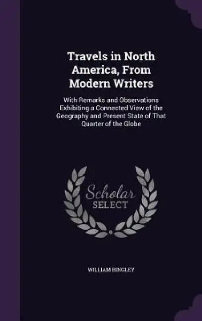 Travels in North America, From Modern Writers: With Remarks and Observations Exhibiting a Connected View of the Geography and Present State of That Qu by William Bingley