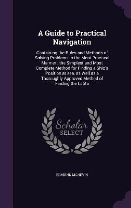 A Guide to Practical Navigation: Containing the Rules and Methods of Solving Problems in the Most Practical Manner: the Simplest and Most Complete Met by Edmund McNevin