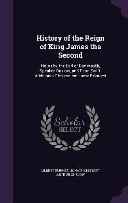 History of the Reign of King James the Second: Notes by the Earl of Dartmouth, Speaker Onslow, and Dean Swift. Additional Observations now Enlarged by Gilbert Burnet, Jonathan Swift, Arthur Onslow