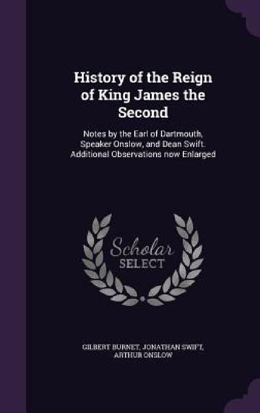 History of the Reign of King James the Second: Notes by the Earl of Dartmouth, Speaker Onslow, and Dean Swift. Additional Observations now Enlarged by Gilbert Burnet, Jonathan Swift, Arthur Onslow