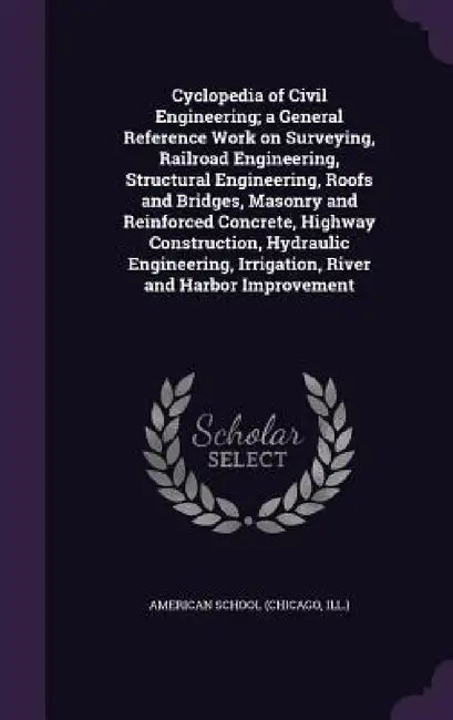 Cyclopedia of Civil Engineering; a General Reference Work on Surveying, Railroad Engineering, Structural Engineering, Roofs and Bridges, Masonry and R by Chicago American School