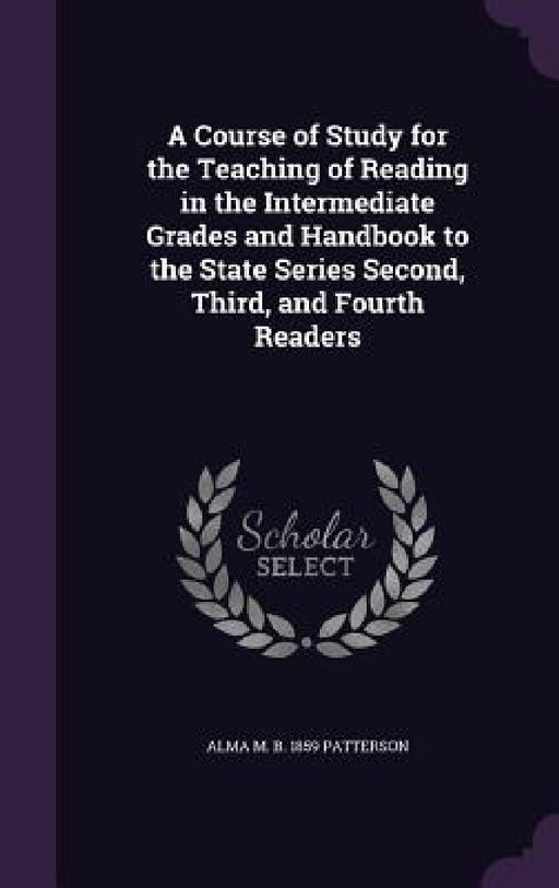 A Course of Study for the Teaching of Reading in the Intermediate Grades and Handbook to the State Series Second, Third, and Fourth Readers by Alma M. B. 1859 Patterson