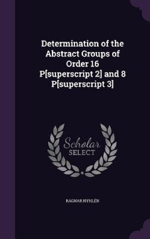 Determination of the Abstract Groups of Order 16 P[superscript 2] and 8 P[superscript 3] by Ragnar Nyhlén