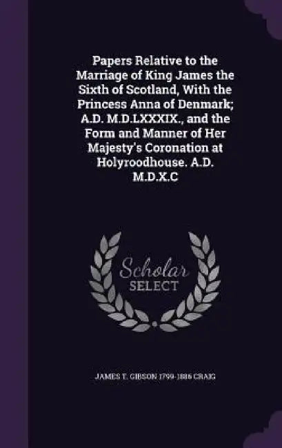 Papers Relative to the Marriage of King James the Sixth of Scotland, With the Princess Anna of Denmark; A.D. M.D.LXXXIX., and the Form and Manner of H by James T. Gibson 1799-1886 Craig