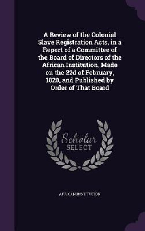 A Review of the Colonial Slave Registration Acts, in a Report of a Committee of the Board of Directors of the African Institution, Made on the 22d of by African Institution
